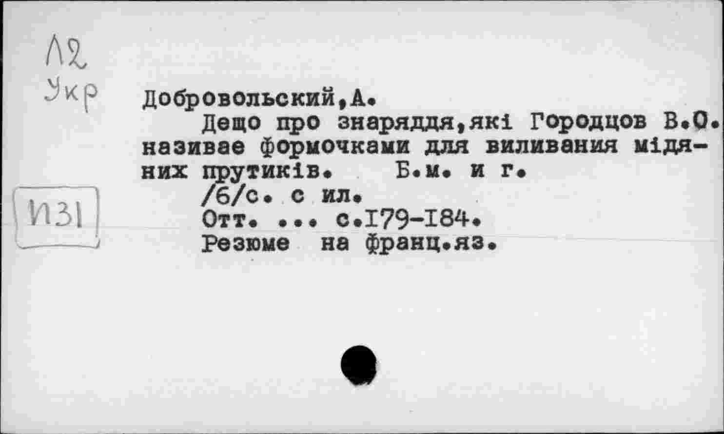 ﻿лг
5кр
И31
Добровольский,А.
Дещо про знаряддя,які Городцов В,0 називає формочками для виливання мідяних прутиків. Б.м. и г.
/б/с. с ил,
Отт, ... с.179-184.
Резюме на франц.яз.